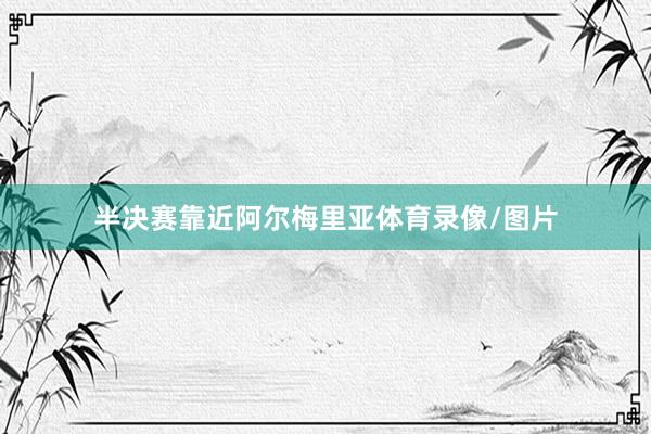 半决赛靠近阿尔梅里亚体育录像/图片