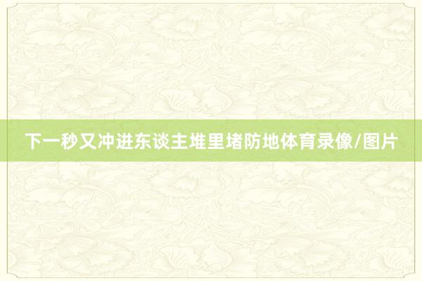 下一秒又冲进东谈主堆里堵防地体育录像/图片
