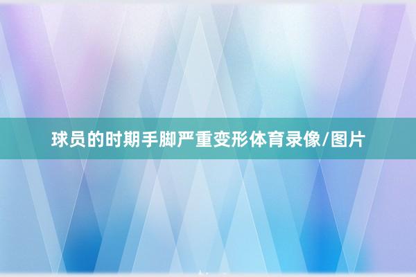 球员的时期手脚严重变形体育录像/图片