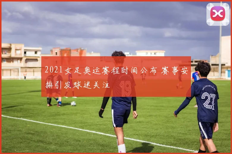 2021女足奥运赛程时间公布 赛事安排引发球迷关注