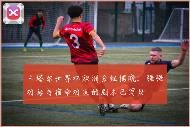 卡塔尔世界杯欧洲分组揭晓:强强对话与宿命对决的剧本已写好