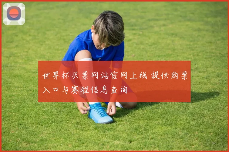 世界杯买票网站官网上线 提供购票入口与赛程信息查询