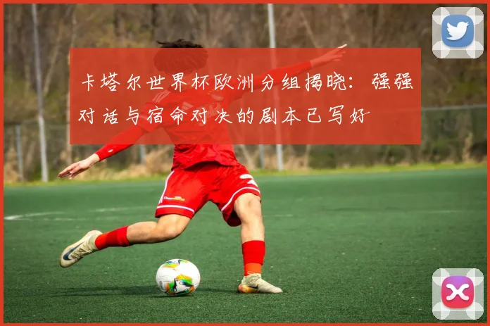 卡塔尔世界杯欧洲分组揭晓：强强对话与宿命对决的剧本已写好